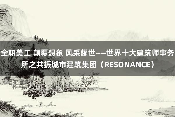 全职美工 颠覆想象 风采耀世——世界十大建筑师事务所之共振城市建筑集团（RESONANCE）