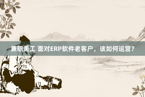 兼职美工 面对ERP软件老客户，该如何运营？