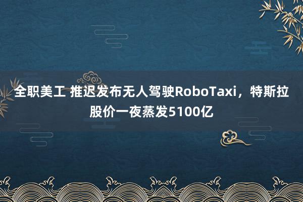 全职美工 推迟发布无人驾驶RoboTaxi，特斯拉股价一夜蒸发5100亿