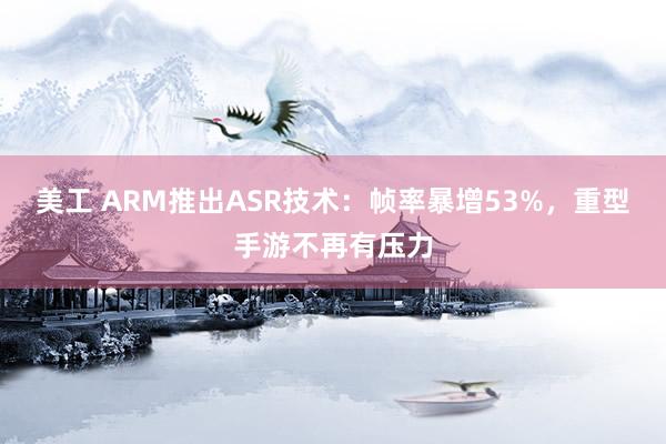 美工 ARM推出ASR技术：帧率暴增53%，重型手游不再有压力