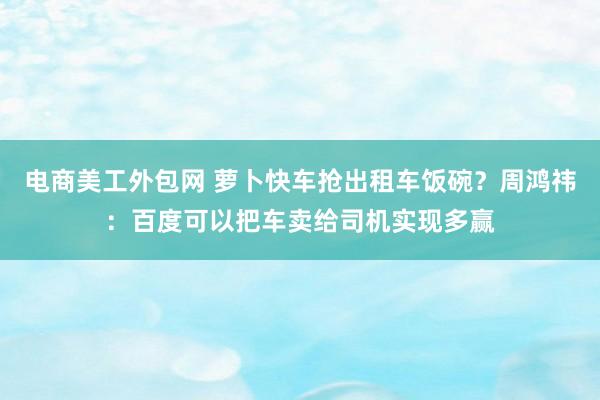 电商美工外包网 萝卜快车抢出租车饭碗？周鸿祎：百度可以把车卖给司机实现多赢