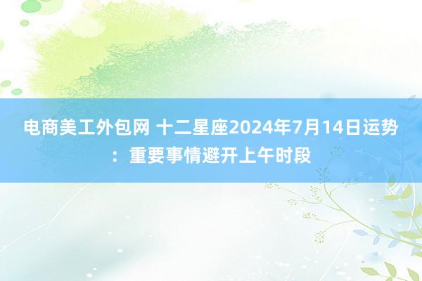 电商美工外包网 十二星座2024年7月14日运势：重要事情避开上午时段