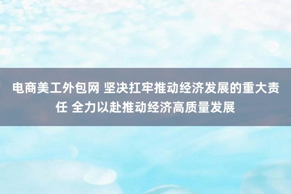 电商美工外包网 坚决扛牢推动经济发展的重大责任 全力以赴推动经济高质量发展