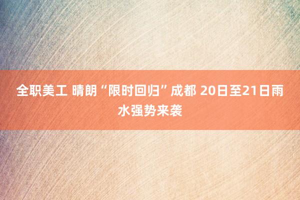 全职美工 晴朗“限时回归”成都 20日至21日雨水强势来袭