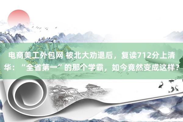 电商美工外包网 被北大劝退后，复读712分上清华：“全省第一”的那个学霸，如今竟然变成这样？