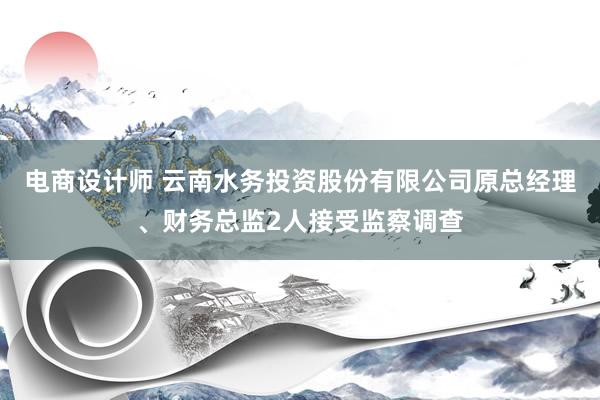 电商设计师 云南水务投资股份有限公司原总经理、财务总监2人接受监察调查