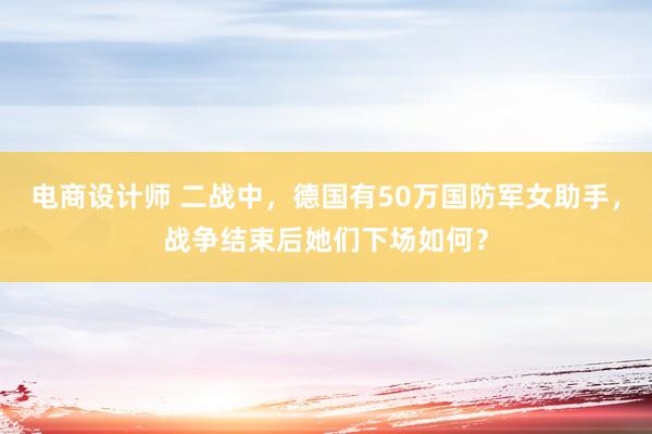 电商设计师 二战中，德国有50万国防军女助手，战争结束后她们下场如何？