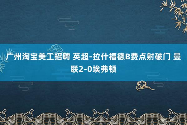 广州淘宝美工招聘 英超-拉什福德B费点射破门 曼联2-0埃弗顿