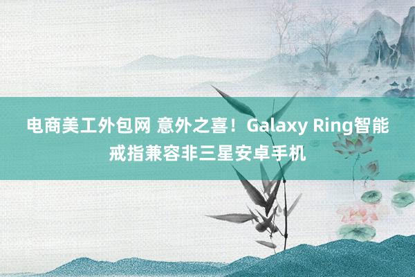 电商美工外包网 意外之喜！Galaxy Ring智能戒指兼容非三星安卓手机