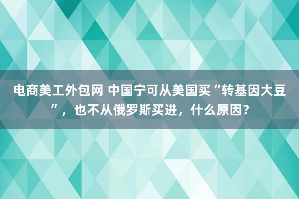 电商美工外包网 中国宁可从美国买“转基因大豆”，也不从俄罗斯买进，什么原因？