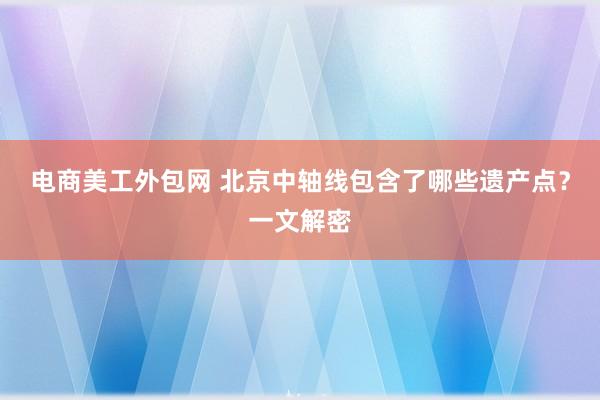 电商美工外包网 北京中轴线包含了哪些遗产点？一文解密