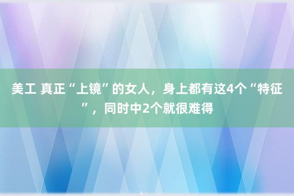 美工 真正“上镜”的女人，身上都有这4个“特征”，同时中2个就很难得