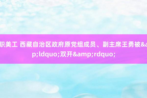 全职美工 西藏自治区政府原党组成员、副主席王勇被&ldquo;双开&rdquo;