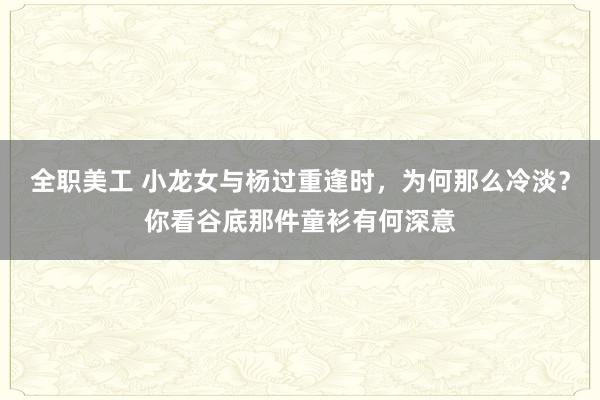 全职美工 小龙女与杨过重逢时，为何那么冷淡？你看谷底那件童衫有何深意