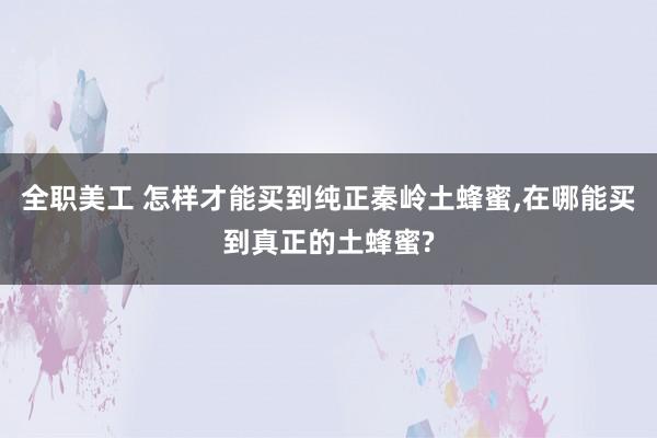 全职美工 怎样才能买到纯正秦岭土蜂蜜,在哪能买到真正的土蜂蜜?