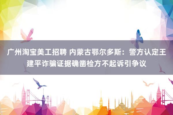 广州淘宝美工招聘 内蒙古鄂尔多斯：警方认定王建平诈骗证据确凿检方不起诉引争议