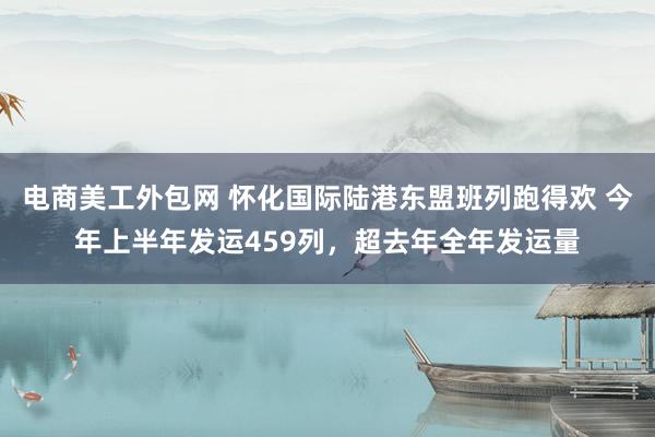 电商美工外包网 怀化国际陆港东盟班列跑得欢 今年上半年发运459列，超去年全年发运量