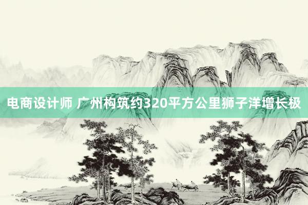 电商设计师 广州构筑约320平方公里狮子洋增长极