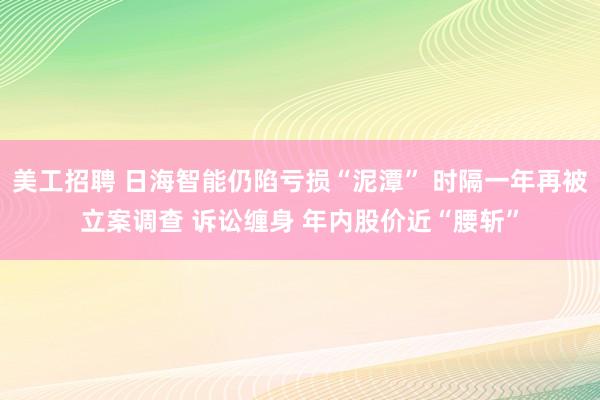 美工招聘 日海智能仍陷亏损“泥潭” 时隔一年再被立案调查 诉讼缠身 年内股价近“腰斩”