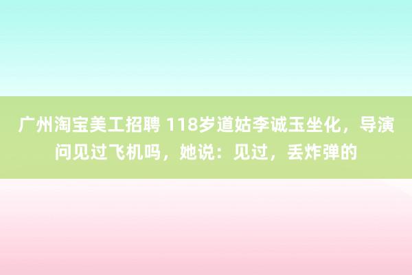 广州淘宝美工招聘 118岁道姑李诚玉坐化，导演问见过飞机吗，她说：见过，丢炸弹的