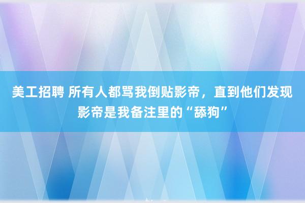 美工招聘 所有人都骂我倒贴影帝，直到他们发现影帝是我备注里的“舔狗”