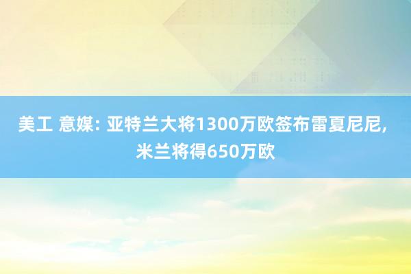 美工 意媒: 亚特兰大将1300万欧签布雷夏尼尼, 米兰将得650万欧