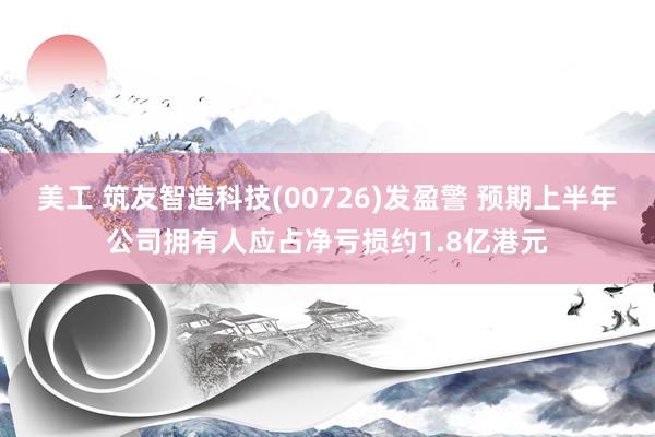 美工 筑友智造科技(00726)发盈警 预期上半年公司拥有人应占净亏损约1.8亿港元