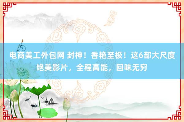 电商美工外包网 封神！香艳至极！这6部大尺度绝美影片，全程高能，回味无穷