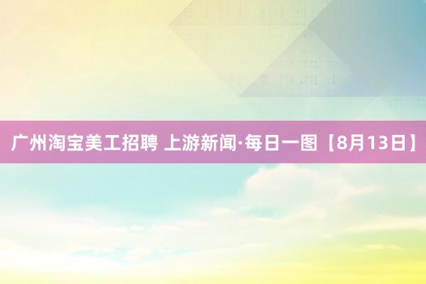 广州淘宝美工招聘 上游新闻·每日一图【8月13日】