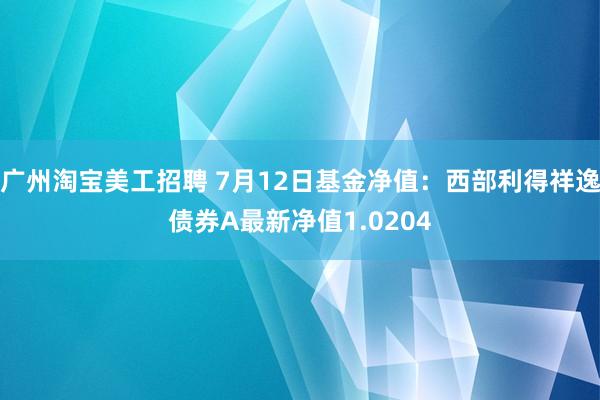 广州淘宝美工招聘 7月12日基金净值：西部利得祥逸债券A最新净值1.0204