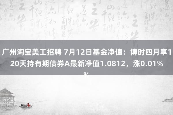 广州淘宝美工招聘 7月12日基金净值：博时四月享120天持有期债券A最新净值1.0812，涨0.01%