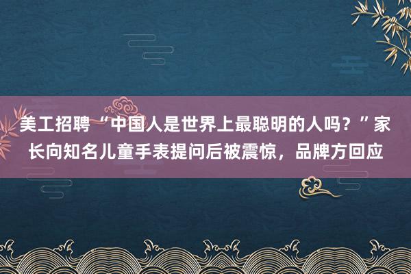 美工招聘 “中国人是世界上最聪明的人吗？”家长向知名儿童手表提问后被震惊，品牌方回应