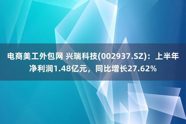 电商美工外包网 兴瑞科技(002937.SZ)：上半年净利润1.48亿元，同比增长27.62%