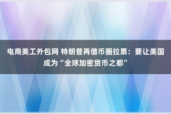 电商美工外包网 特朗普再借币圈拉票：要让美国成为“全球加密货币之都”