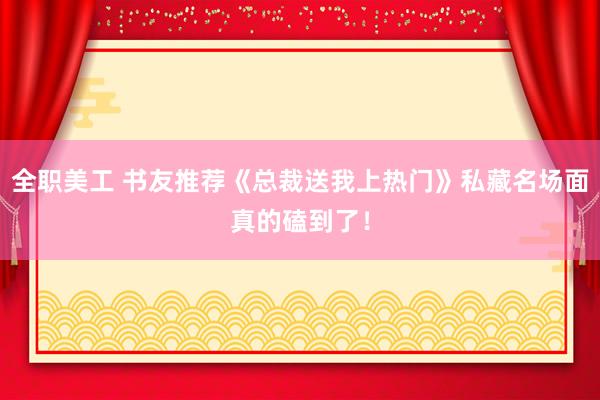 全职美工 书友推荐《总裁送我上热门》私藏名场面真的磕到了！