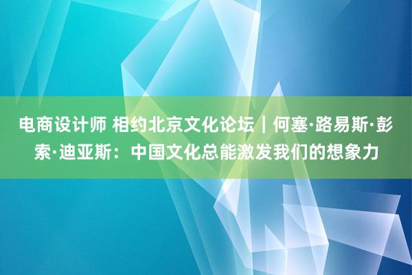 电商设计师 相约北京文化论坛｜何塞·路易斯·彭索·迪亚斯：中国文化总能激发我们的想象力