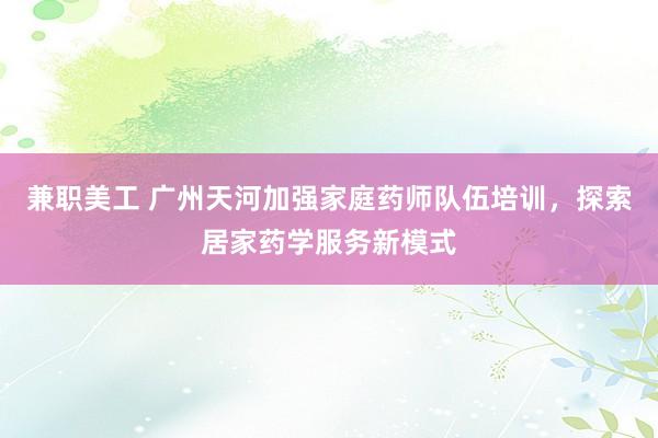 兼职美工 广州天河加强家庭药师队伍培训，探索居家药学服务新模式