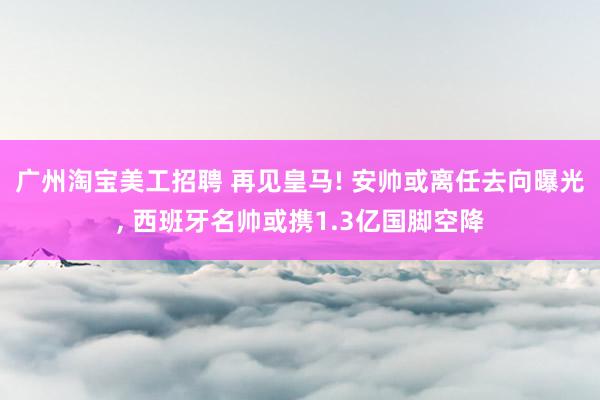 广州淘宝美工招聘 再见皇马! 安帅或离任去向曝光, 西班牙名帅或携1.3亿国脚空降