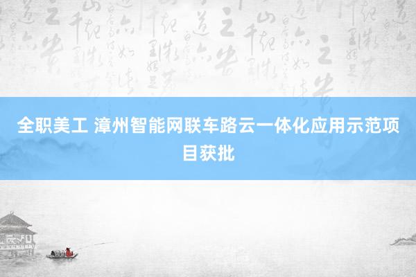 全职美工 漳州智能网联车路云一体化应用示范项目获批