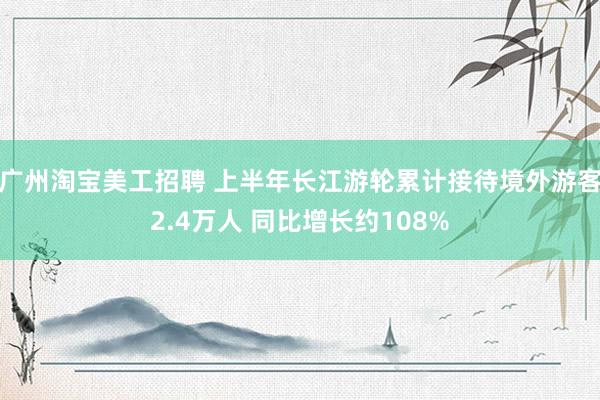 广州淘宝美工招聘 上半年长江游轮累计接待境外游客2.4万人 同比增长约108%