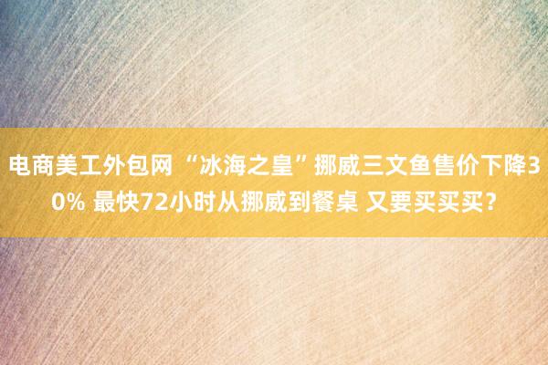 电商美工外包网 “冰海之皇”挪威三文鱼售价下降30% 最快72小时从挪威到餐桌 又要买买买？