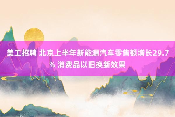 美工招聘 北京上半年新能源汽车零售额增长29.7% 消费品以旧换新效果