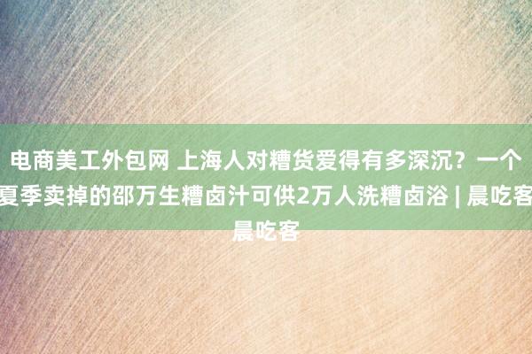 电商美工外包网 上海人对糟货爱得有多深沉？一个夏季卖掉的邵万生糟卤汁可供2万人洗糟卤浴 | 晨吃客