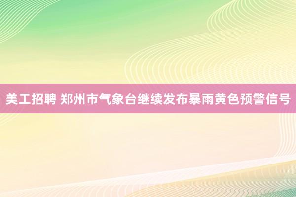 美工招聘 郑州市气象台继续发布暴雨黄色预警信号