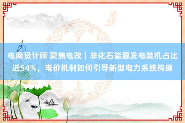 电商设计师 聚焦电改｜非化石能源发电装机占比近54%，电价机制如何引导新型电力系统构建