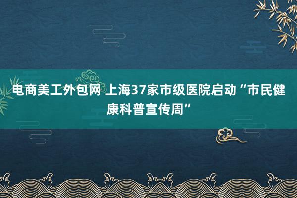 电商美工外包网 上海37家市级医院启动“市民健康科普宣传周”