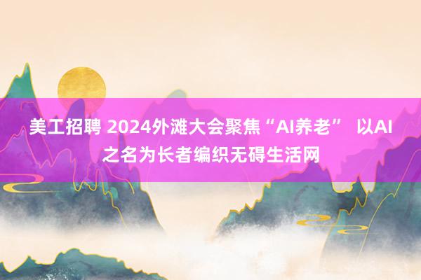 美工招聘 2024外滩大会聚焦“AI养老”  以AI之名为长者编织无碍生活网