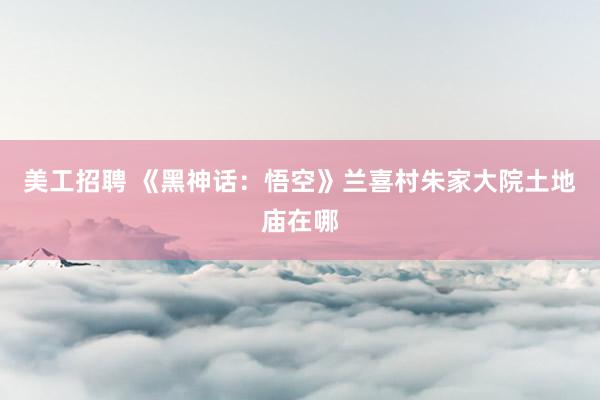 美工招聘 《黑神话：悟空》兰喜村朱家大院土地庙在哪