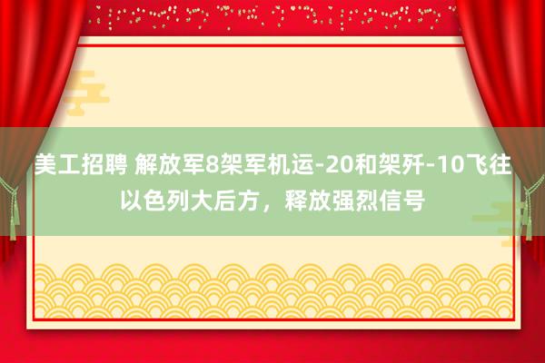 美工招聘 解放军8架军机运-20和架歼-10飞往以色列大后方，释放强烈信号