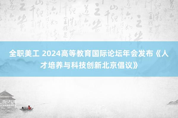 全职美工 2024高等教育国际论坛年会发布《人才培养与科技创新北京倡议》